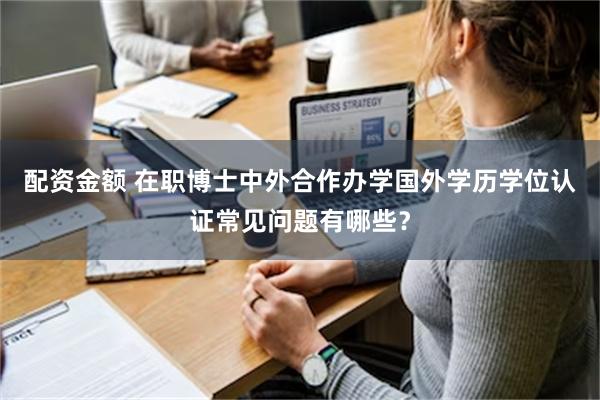 配资金额 在职博士中外合作办学国外学历学位认证常见问题有哪些？