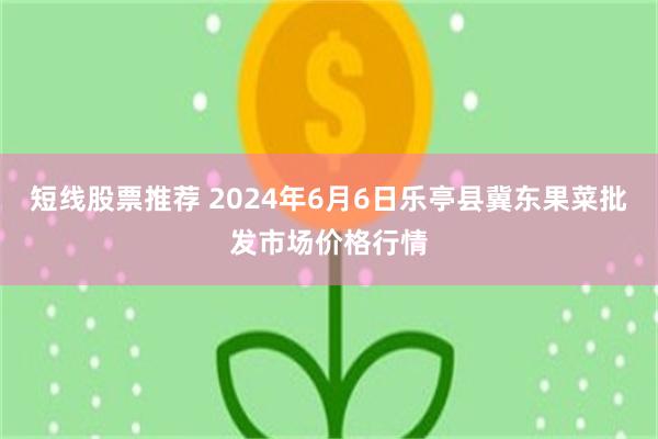 短线股票推荐 2024年6月6日乐亭县冀东果菜批发市场价格行情