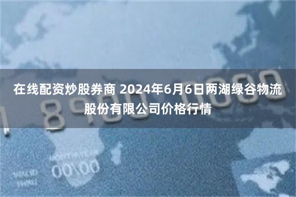 在线配资炒股券商 2024年6月6日两湖绿谷物流股份有限公司价格行情