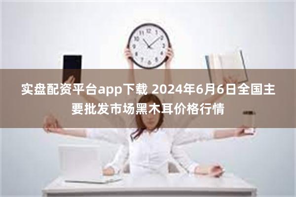 实盘配资平台app下载 2024年6月6日全国主要批发市场黑木耳价格行情