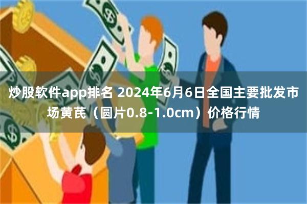 炒股软件app排名 2024年6月6日全国主要批发市场黄芪（圆片0.8-1.0cm）价格行情