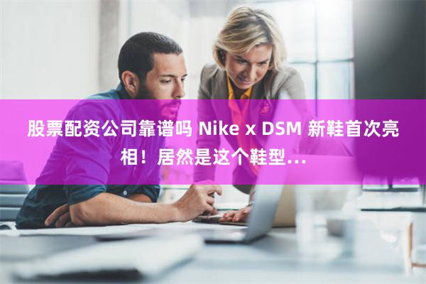 股票配资公司靠谱吗 Nike x DSM 新鞋首次亮相！居然是这个鞋型…