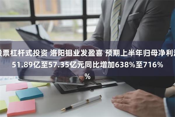 股票杠杆式投资 洛阳钼业发盈喜 预期上半年归母净利润51.89亿至57.35亿元同比增加638%至716%