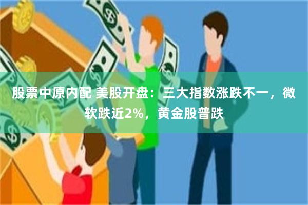 股票中原内配 美股开盘：三大指数涨跌不一，微软跌近2%，黄金股普跌