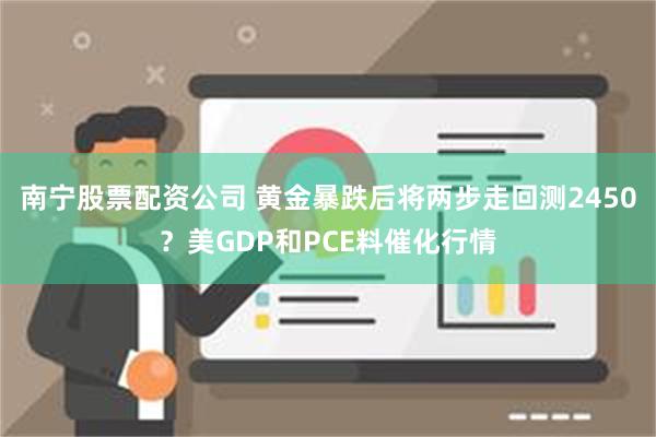 南宁股票配资公司 黄金暴跌后将两步走回测2450？美GDP和PCE料催化行情