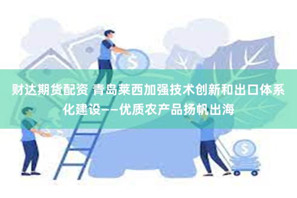 财达期货配资 青岛莱西加强技术创新和出口体系化建设——优