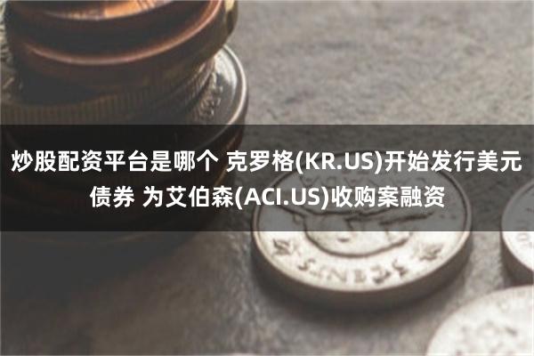 炒股配资平台是哪个 克罗格(KR.US)开始发行美元债券 为艾伯森(ACI.US)收购案融资