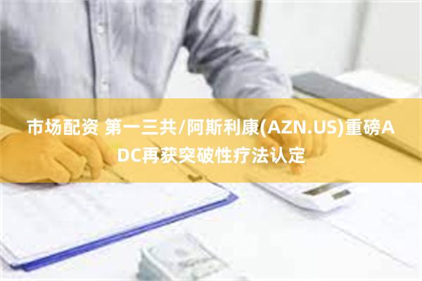 市场配资 第一三共/阿斯利康(AZN.US)重磅ADC再获突破性疗法认定