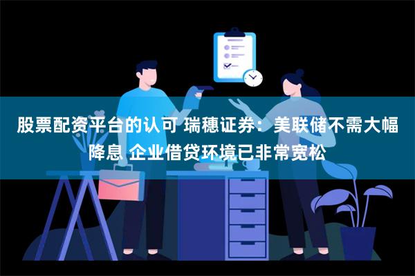 股票配资平台的认可 瑞穗证券：美联储不需大幅降息 企业借贷环境已非常宽松