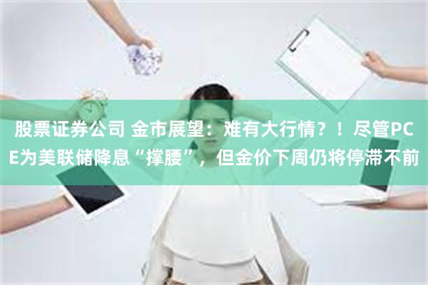 股票证券公司 金市展望：难有大行情？！尽管PCE为美联储降息“撑腰”，但金价下周仍将停滞不前