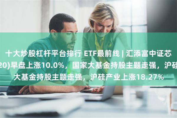 十大炒股杠杆平台排行 ETF最前线 | 汇添富中证芯片产