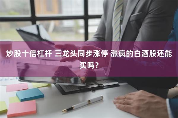 炒股十倍杠杆 三龙头同步涨停 涨疯的白酒股还能买吗？