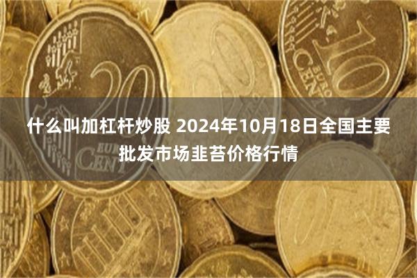 什么叫加杠杆炒股 2024年10月18日全国主要批发市场韭苔价格行情