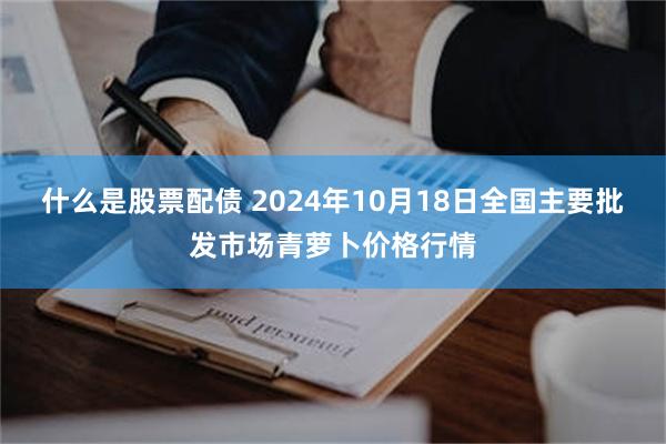 什么是股票配债 2024年10月18日全国主要批发市场青