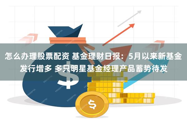 怎么办理股票配资 基金理财日报：5月以来新基金发行增多 多只明星基金经理产品蓄势待发