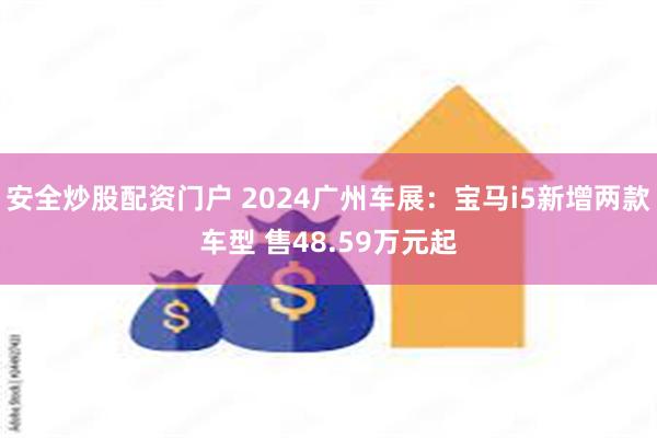 安全炒股配资门户 2024广州车展：宝马i5新增两款车型 售48.59万元起