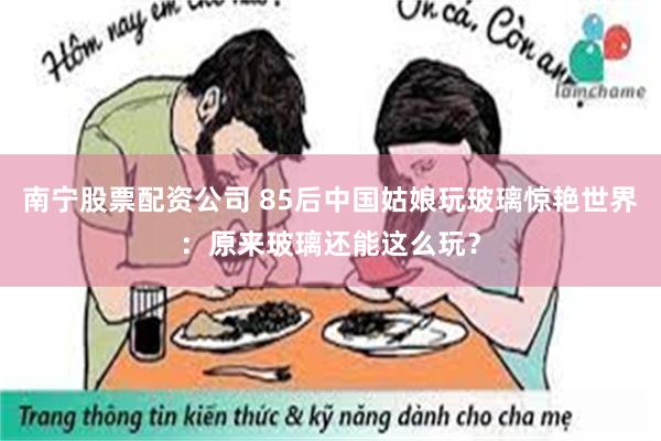 南宁股票配资公司 85后中国姑娘玩玻璃惊艳世界：原来玻璃还能