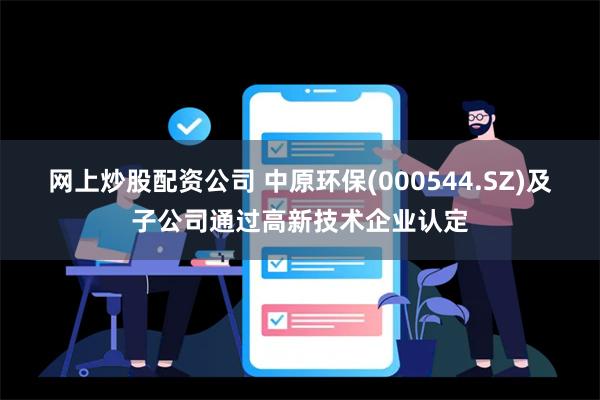 网上炒股配资公司 中原环保(000544.SZ)及子公司通过高新技术企业认定