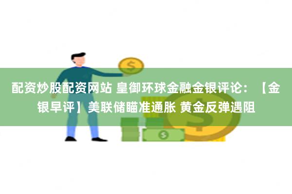 配资炒股配资网站 皇御环球金融金银评论：【金银早评】美联储瞄准通胀 黄金反弹遇阻