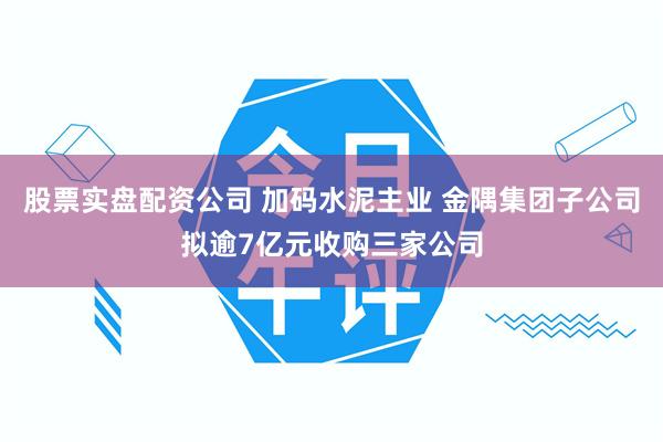 股票实盘配资公司 加码水泥主业 金隅集团子公司拟逾7亿元收购三家公司