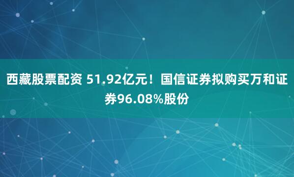 西藏股票配资 51.92亿元！国信证券拟购买万和证券96.08%股份