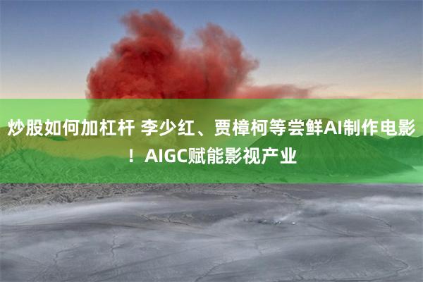 炒股如何加杠杆 李少红、贾樟柯等尝鲜AI制作电影！AIGC赋能影视产业