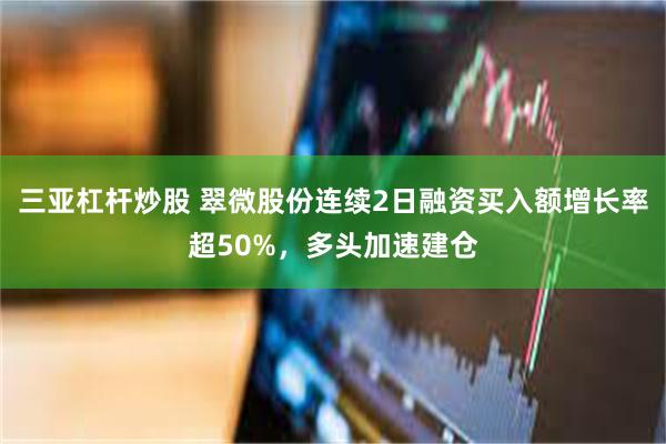 三亚杠杆炒股 翠微股份连续2日融资买入额增长率超50%，多头加速建仓