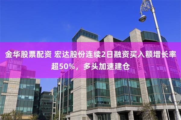 金华股票配资 宏达股份连续2日融资买入额增长率超50%，多头加速建仓