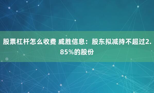 股票杠杆怎么收费 威胜信息：股东拟减持不超过2.85%的股份