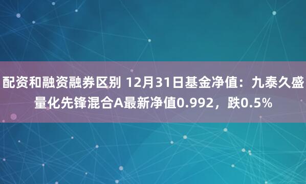 配资和融资融券区别 12月31日基金净值：九泰久盛量化先锋混合A最新净值0.992，跌0.5%