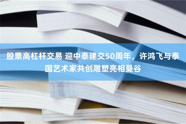 股票高杠杆交易 迎中泰建交50周年，许鸿飞与泰国艺术家共创雕塑亮相曼谷