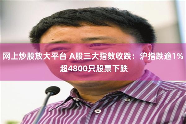 网上炒股放大平台 A股三大指数收跌：沪指跌逾1% 超4800只股票下跌