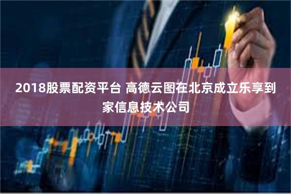 2018股票配资平台 高德云图在北京成立乐享到家信息技术公司