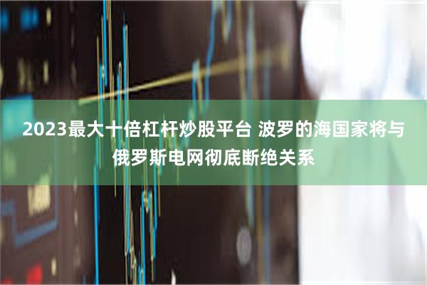 2023最大十倍杠杆炒股平台 波罗的海国家将与俄罗斯电网彻底断绝关系