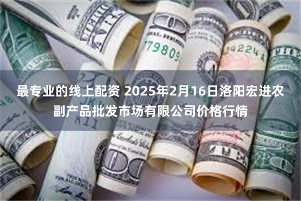 最专业的线上配资 2025年2月16日洛阳宏进农副产品批发市场有限公司价格行情