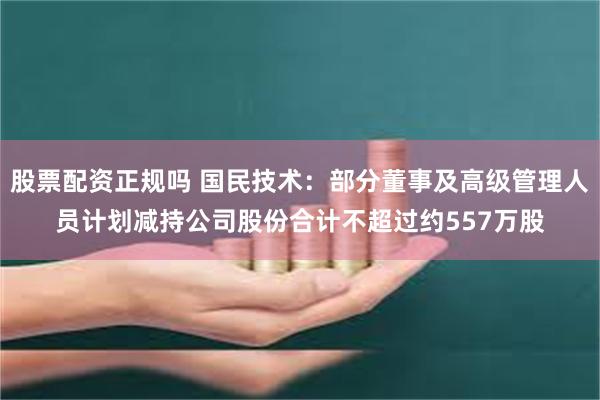 股票配资正规吗 国民技术：部分董事及高级管理人员计划减持公司股份合计不超过约557万股