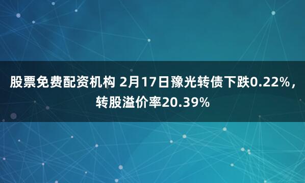 股票免费配资机构 2月17日豫光转债下跌0.22%，转股溢价率20.39%