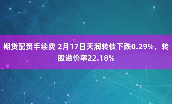 期货配资手续费 2月17日天润转债下跌0.29%，转股溢价率22.18%