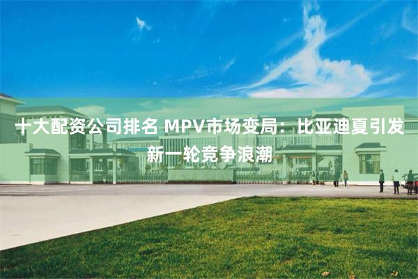 十大配资公司排名 MPV市场变局：比亚迪夏引发新一轮竞争浪潮