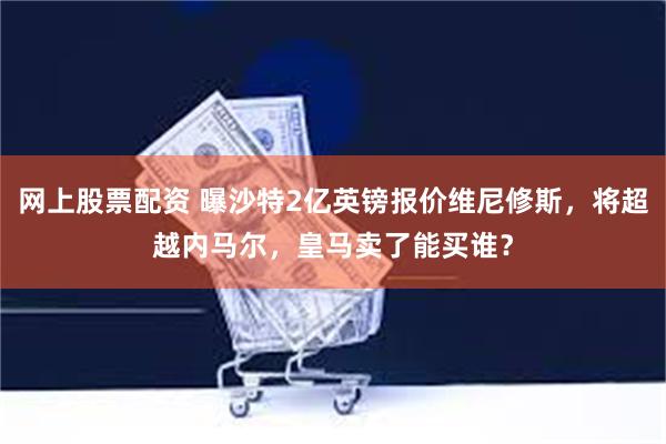 网上股票配资 曝沙特2亿英镑报价维尼修斯，将超越内马尔，皇马卖了能买谁？