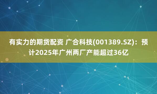 有实力的期货配资 广合科技(001389.SZ)：预计2025年广州两厂产能超过36亿