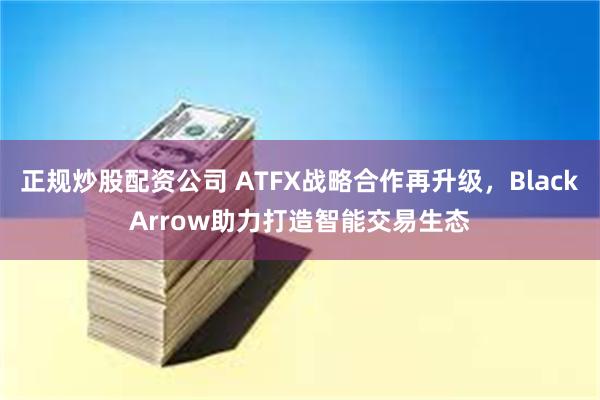 正规炒股配资公司 ATFX战略合作再升级，BlackArrow助力打造智能交易生态