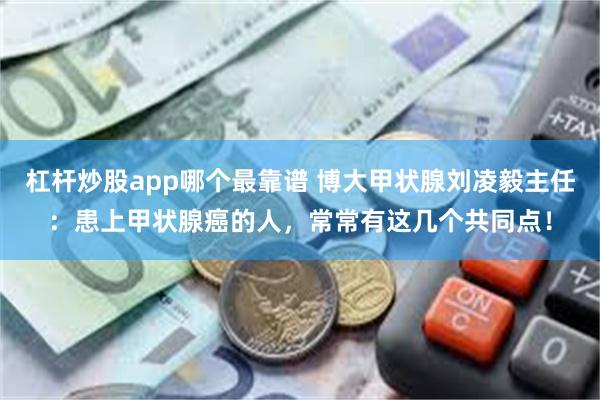 杠杆炒股app哪个最靠谱 博大甲状腺刘凌毅主任：患上甲状腺癌的人，常常有这几个共同点！