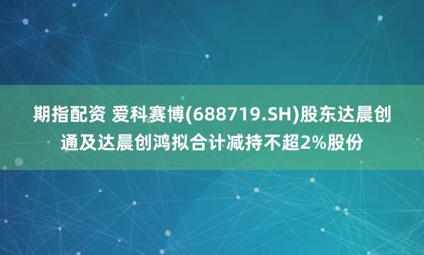 期指配资 爱科赛博(688719.SH)股东达晨创通及达晨创鸿拟合计减持不超2%股份