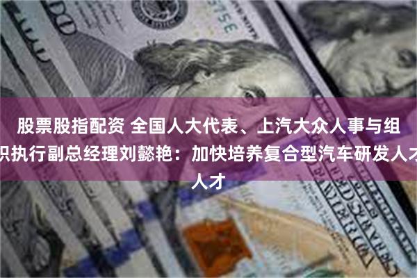 股票股指配资 全国人大代表、上汽大众人事与组织执行副总经理刘懿艳：加快培养复合型汽车研发人才